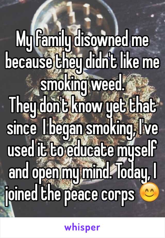 My family disowned me because they didn't like me smoking weed. 
They don't know yet that since  I began smoking, I've used it to educate myself and open my mind. Today, I joined the peace corps 😊