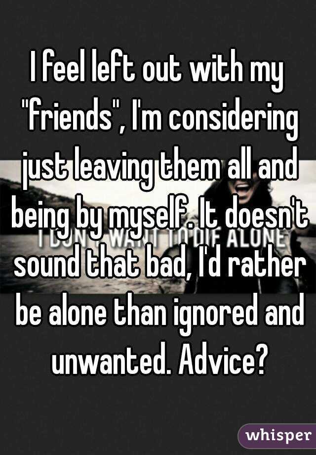 I feel left out with my "friends", I'm considering just leaving them all and being by myself. It doesn't sound that bad, I'd rather be alone than ignored and unwanted. Advice?