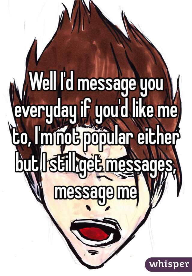 Well I'd message you everyday if you'd like me to, I'm not popular either but I still get messages, message me