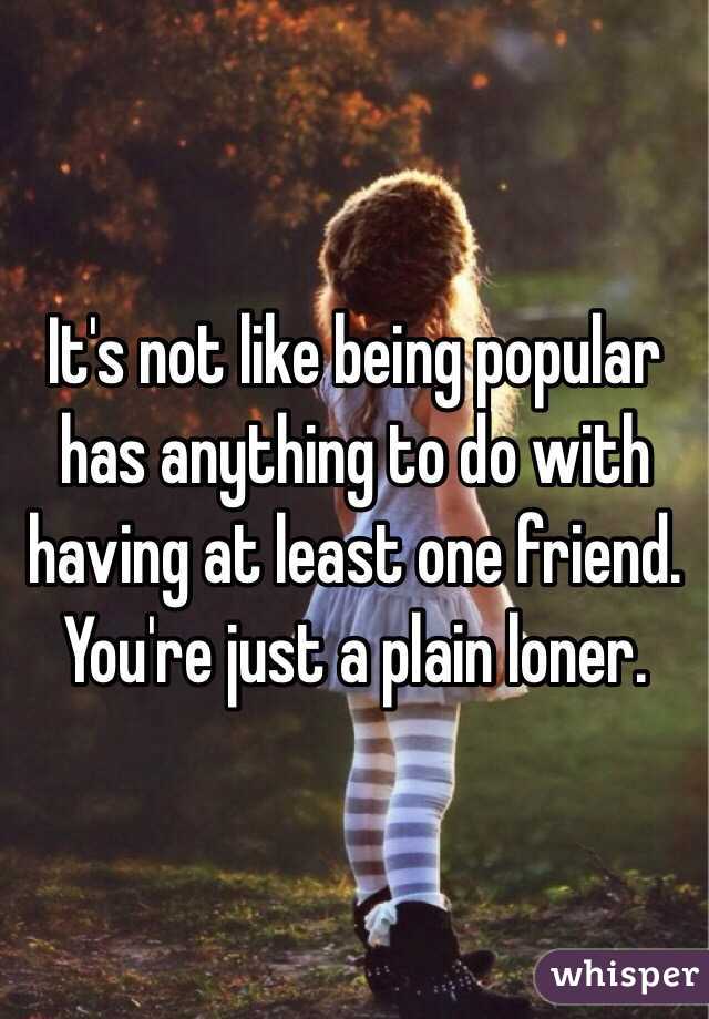 It's not like being popular has anything to do with having at least one friend. You're just a plain loner. 