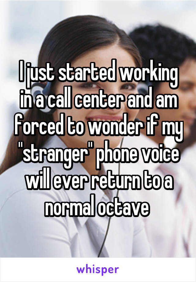 I just started working in a call center and am forced to wonder if my "stranger" phone voice will ever return to a normal octave 