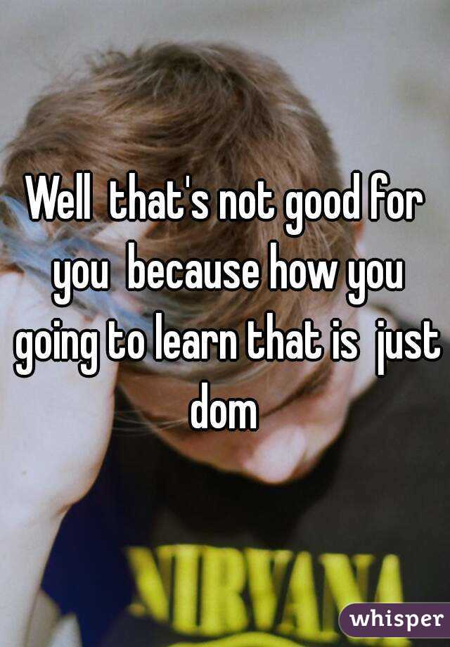 Well  that's not good for you  because how you going to learn that is  just dom 