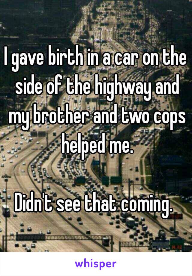 I gave birth in a car on the side of the highway and my brother and two cops helped me.

Didn't see that coming. 