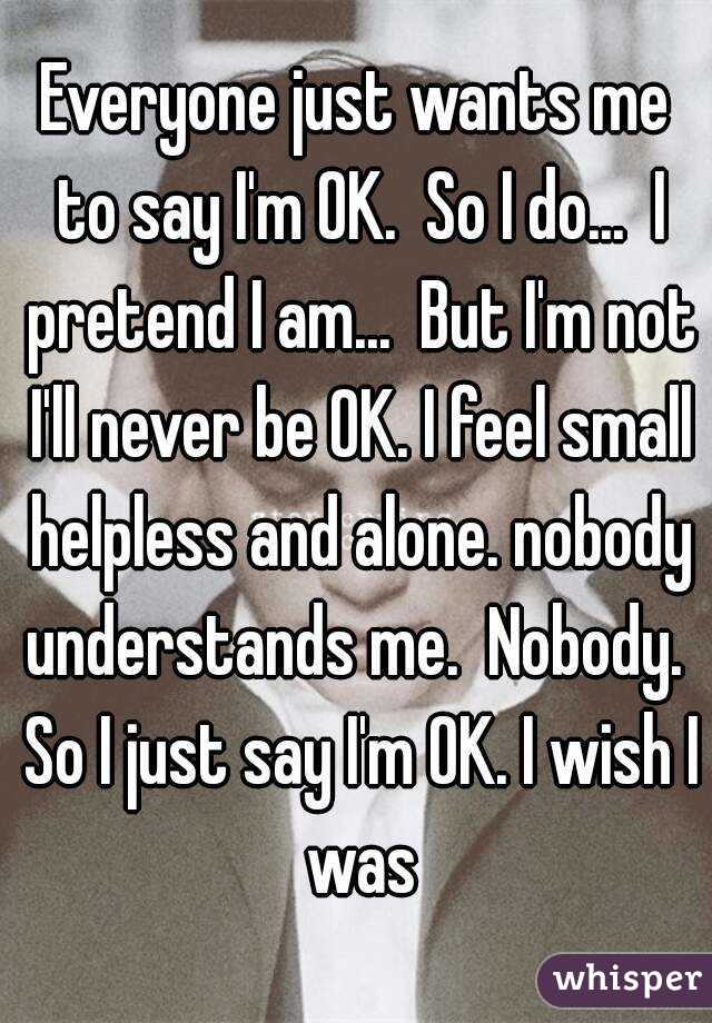 Everyone just wants me to say I'm OK.  So I do...  I pretend I am...  But I'm not I'll never be OK. I feel small helpless and alone. nobody understands me.  Nobody.  So I just say I'm OK. I wish I was