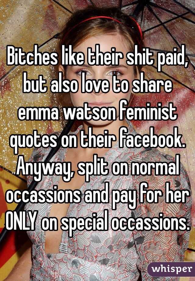Bitches like their shit paid, but also love to share emma watson feminist quotes on their facebook. Anyway, split on normal occassions and pay for her ONLY on special occassions. 