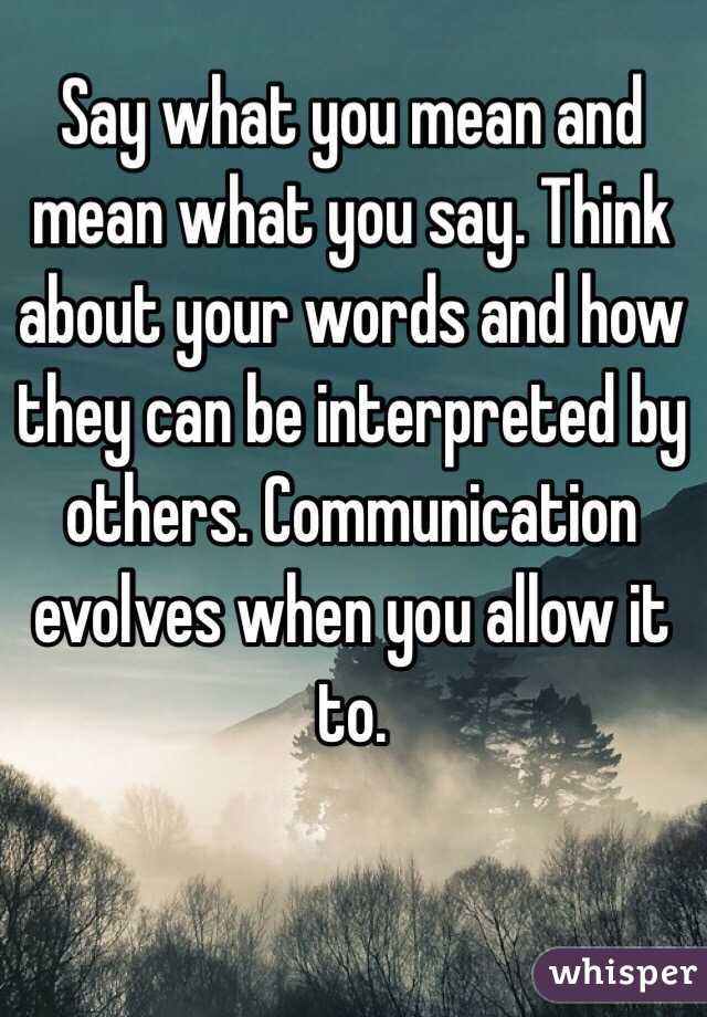 Say what you mean and mean what you say. Think about your words and how they can be interpreted by others. Communication evolves when you allow it to. 