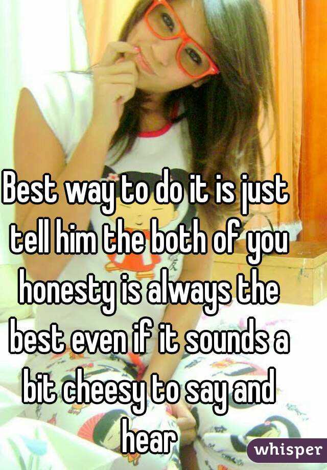 Best way to do it is just tell him the both of you honesty is always the best even if it sounds a bit cheesy to say and hear