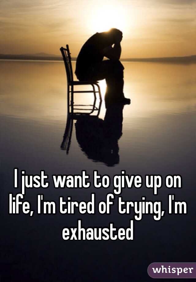 I just want to give up on life, I'm tired of trying, I'm exhausted 