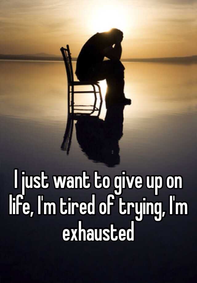 I Just Want To Give Up On Life I M Tired Of Trying I M Exhausted