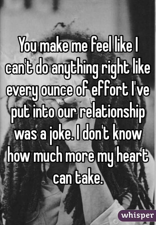 You make me feel like I can't do anything right like every ounce of effort I've put into our relationship was a joke. I don't know how much more my heart can take.