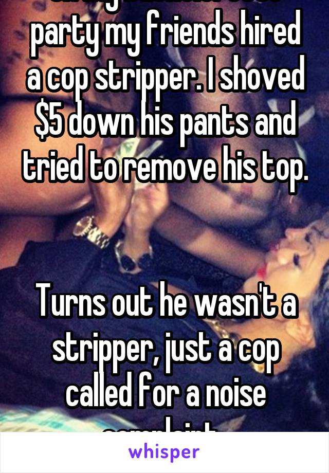 On my bachelorette party my friends hired a cop stripper. I shoved $5 down his pants and tried to remove his top. 

Turns out he wasn't a stripper, just a cop called for a noise complaint. 
