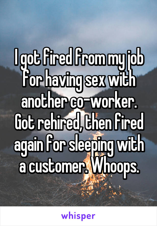 I got fired from my job for having sex with another co-worker. Got rehired, then fired again for sleeping with a customer. Whoops.