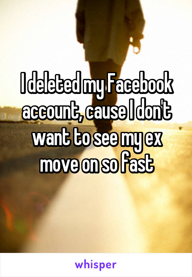 I deleted my Facebook account, cause I don't want to see my ex move on so fast

