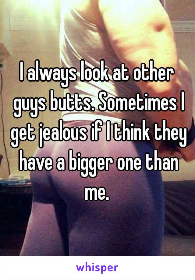 I always look at other guys butts. Sometimes I get jealous if I think they have a bigger one than me. 