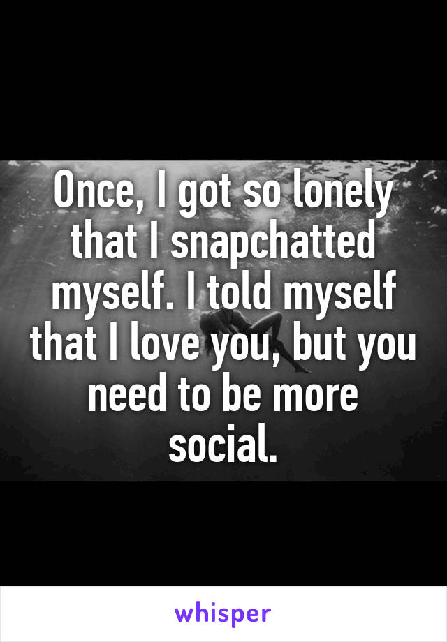 Once, I got so lonely that I snapchatted myself. I told myself that I love you, but you need to be more social.