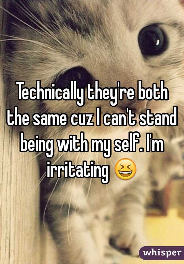 Technically they're both the same cuz I can't stand being with my self. I'm irritating 😆
