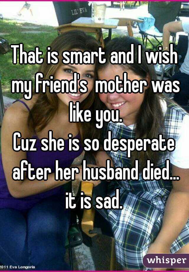 That is smart and I wish my friend's  mother was like you.
Cuz she is so desperate after her husband died... it is sad. 