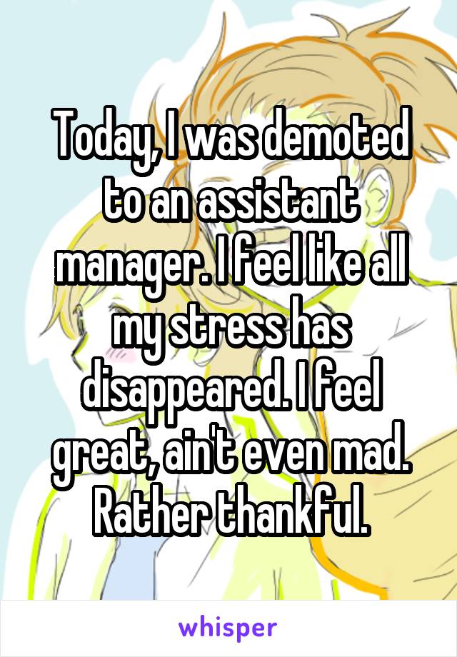 Today, I was demoted to an assistant manager. I feel like all my stress has disappeared. I feel great, ain't even mad. Rather thankful.