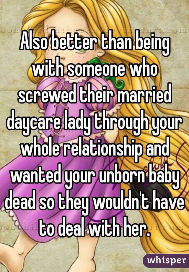 Also better than being with someone who screwed their married daycare lady through your whole relationship and wanted your unborn baby dead so they wouldn't have to deal with her. 
