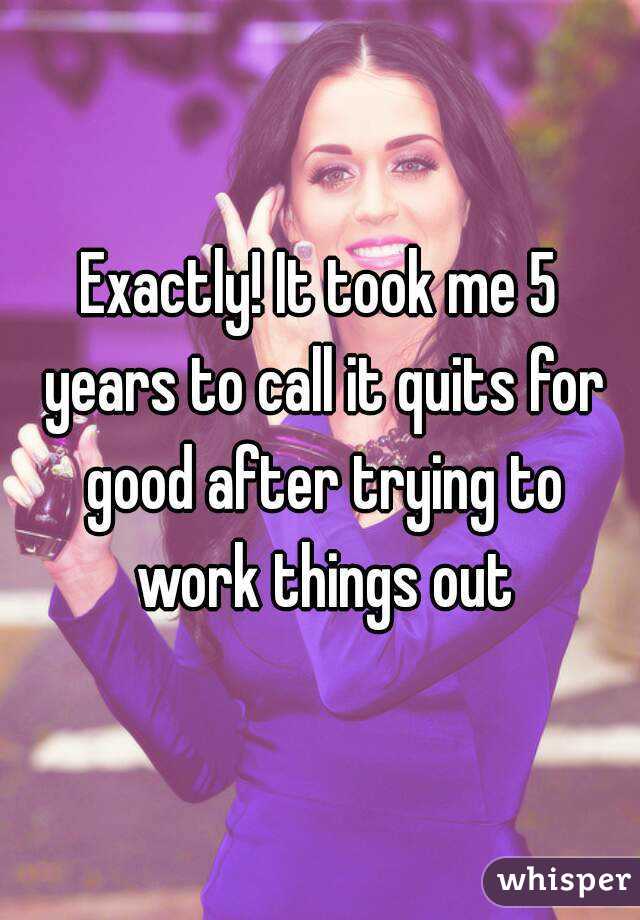 Exactly! It took me 5 years to call it quits for good after trying to work things out