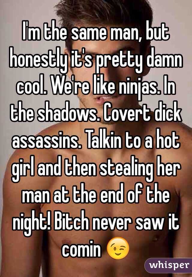 I'm the same man, but honestly it's pretty damn cool. We're like ninjas. In the shadows. Covert dick assassins. Talkin to a hot girl and then stealing her man at the end of the night! Bitch never saw it comin 😉