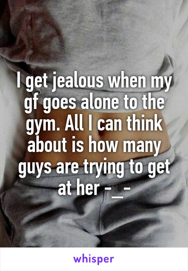 I get jealous when my gf goes alone to the gym. All I can think about is how many guys are trying to get at her -_-