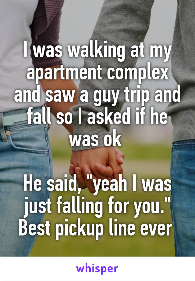 I was walking at my apartment complex and saw a guy trip and fall so I asked if he was ok 

He said, "yeah I was just falling for you." Best pickup line ever 