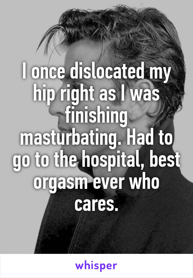 I once dislocated my hip right as I was finishing masturbating. Had to go to the hospital, best orgasm ever who cares.