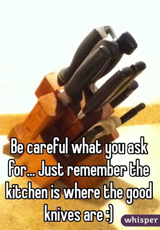 Be careful what you ask for... Just remember the kitchen is where the good knives are :) 