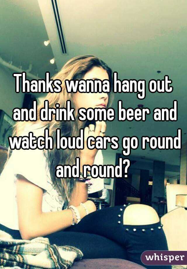 Thanks wanna hang out and drink some beer and watch loud cars go round and round? 