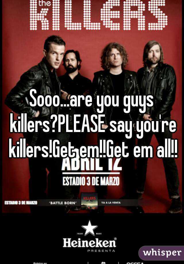 Sooo...are you guys killers?PLEASE say you're killers!Get em!!Get em all!!