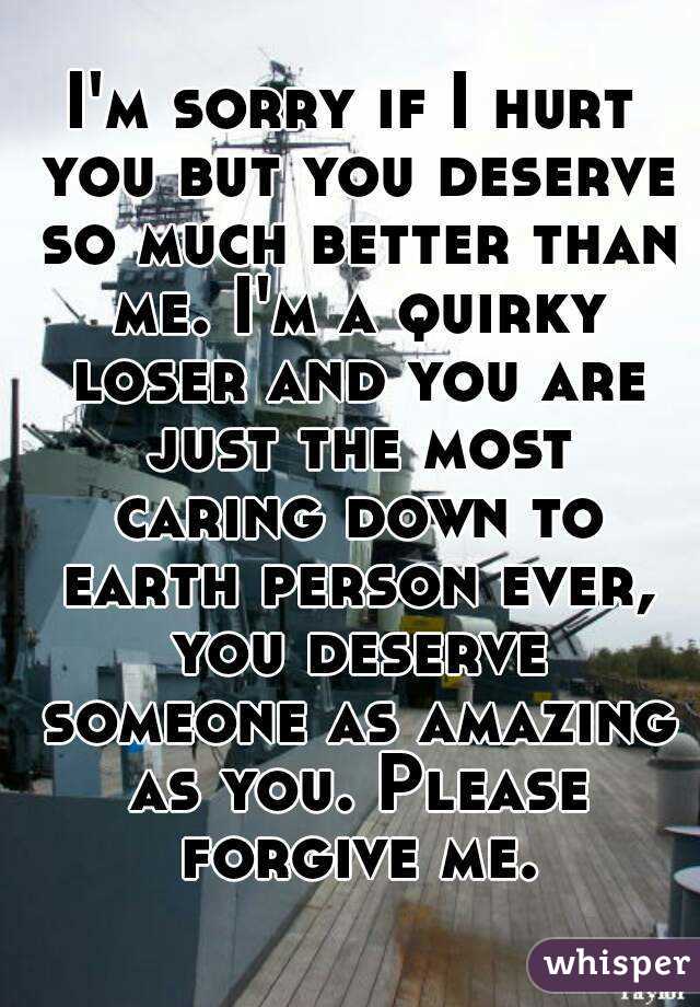 I'm sorry if I hurt you but you deserve so much better than me. I'm a quirky loser and you are just the most caring down to earth person ever, you deserve someone as amazing as you. Please forgive me.