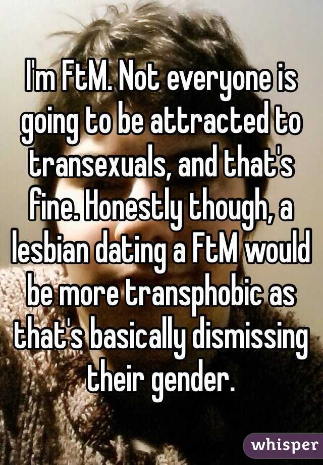 I'm FtM. Not everyone is going to be attracted to transexuals, and that's fine. Honestly though, a lesbian dating a FtM would be more transphobic as that's basically dismissing their gender.