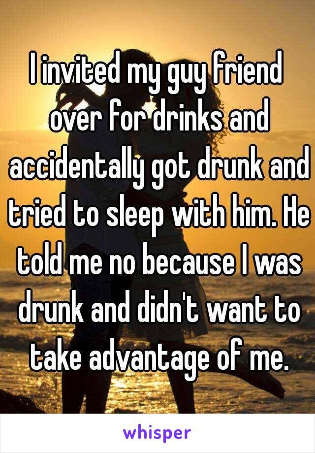I invited my guy friend over for drinks and accidentally got drunk and tried to sleep with him. He told me no because I was drunk and didn't want to take advantage of me.