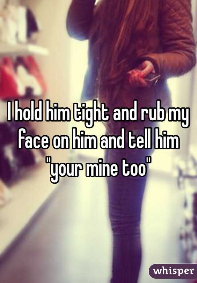 I hold him tight and rub my face on him and tell him "your mine too"