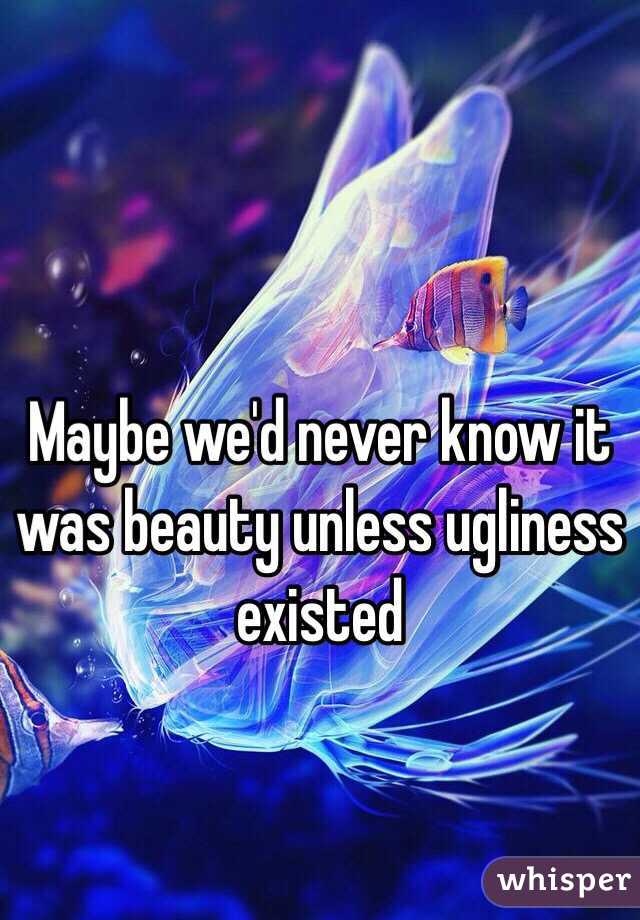 Maybe we'd never know it was beauty unless ugliness existed