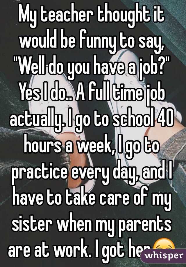 My teacher thought it would be funny to say, "Well do you have a job?" Yes I do.. A full time job actually. I go to school 40 hours a week, I go to practice every day, and I have to take care of my sister when my parents are at work. I got her😂