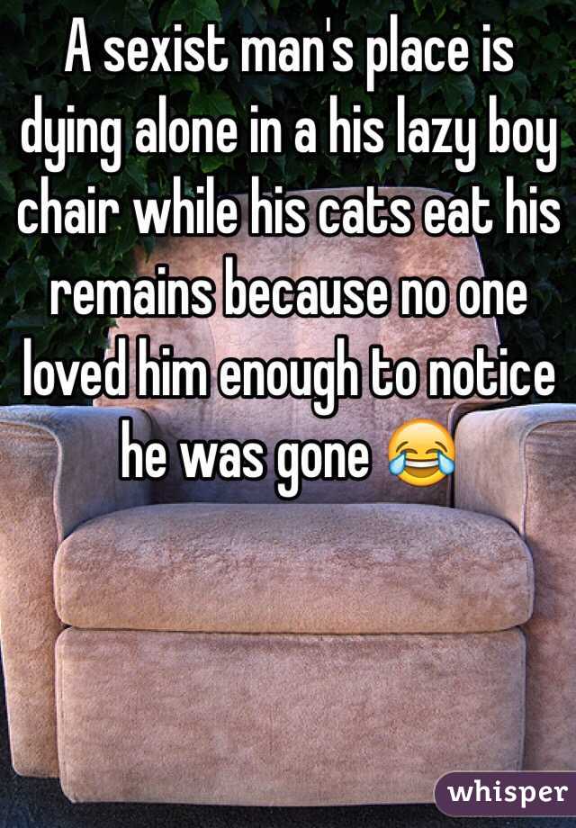 A sexist man's place is dying alone in a his lazy boy chair while his cats eat his remains because no one loved him enough to notice he was gone 😂