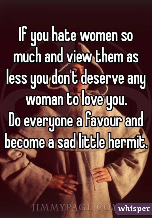 If you hate women so much and view them as less you don't deserve any woman to love you. 
Do everyone a favour and become a sad little hermit. 
