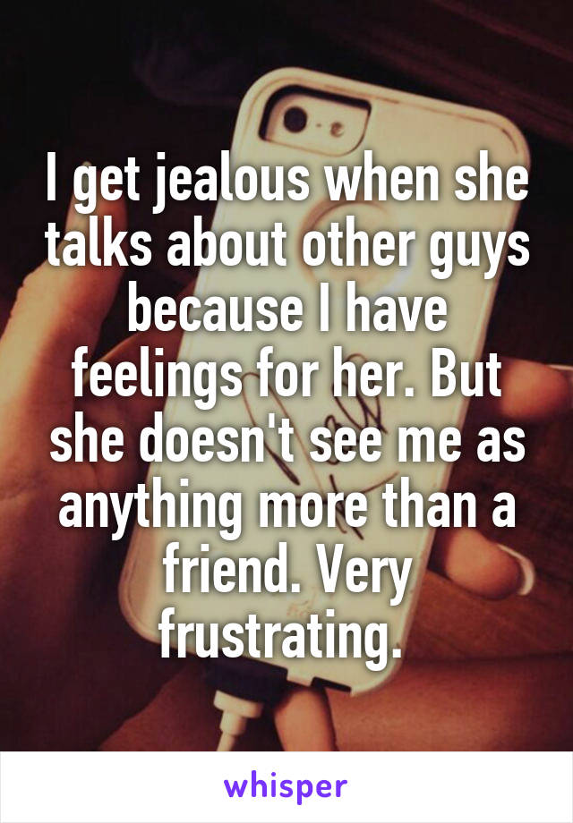 I get jealous when she talks about other guys because I have feelings for her. But she doesn't see me as anything more than a friend. Very frustrating. 