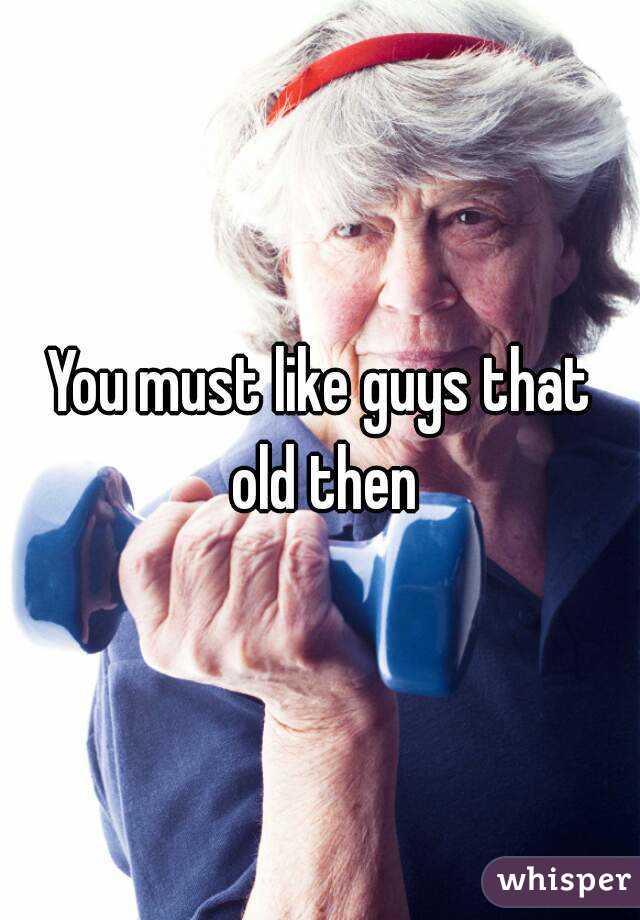 You must like guys that old then