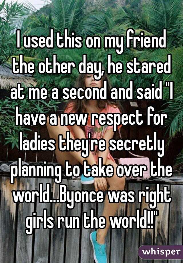 I used this on my friend the other day, he stared at me a second and said "I have a new respect for ladies they're secretly planning to take over the world...Byonce was right girls run the world!!" 