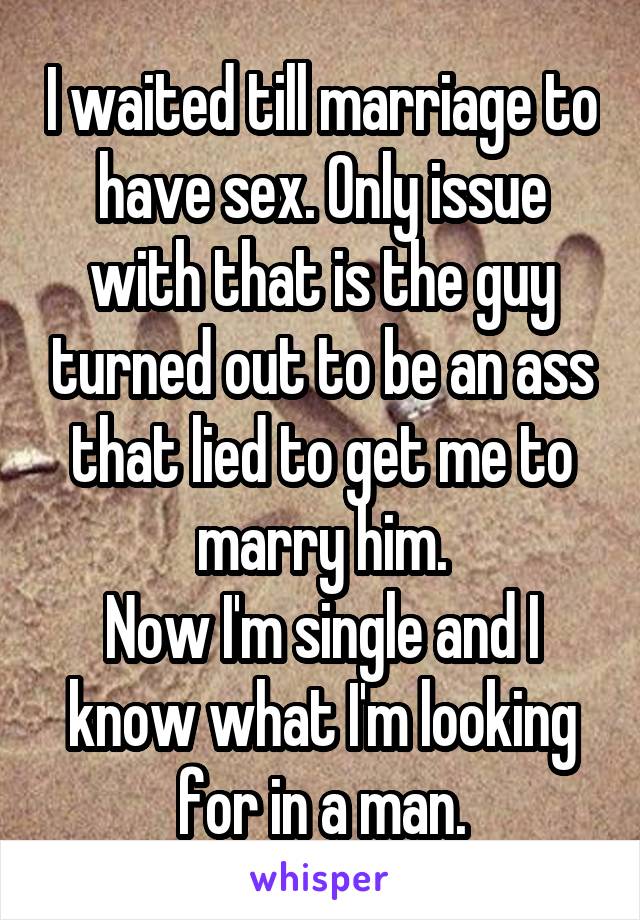 I waited till marriage to have sex. Only issue with that is the guy turned out to be an ass that lied to get me to marry him.
Now I'm single and I know what I'm looking for in a man.