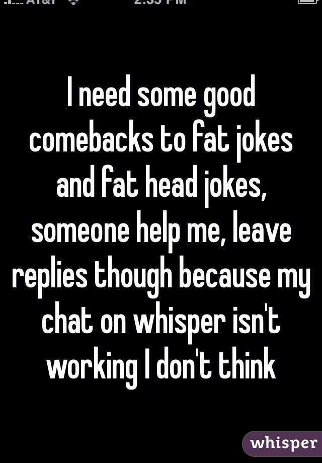 I need some good comebacks to fat jokes and fat head jokes, someone help me, leave replies though because my chat on whisper isn't working I don't think 