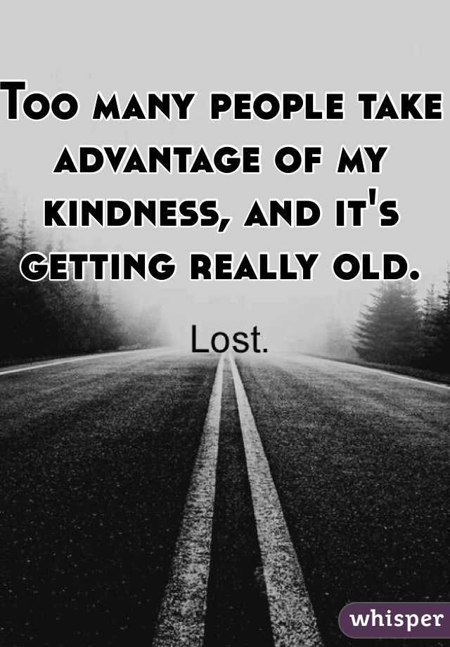 Too many people take advantage of my kindness, and it's getting really old. 