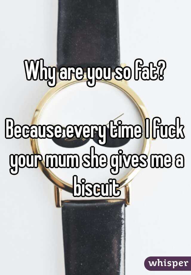 Why are you so fat?

Because every time I fuck your mum she gives me a biscuit