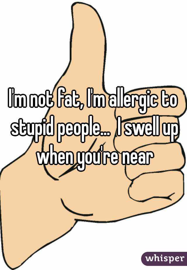I'm not fat, I'm allergic to stupid people...  I swell up when you're near