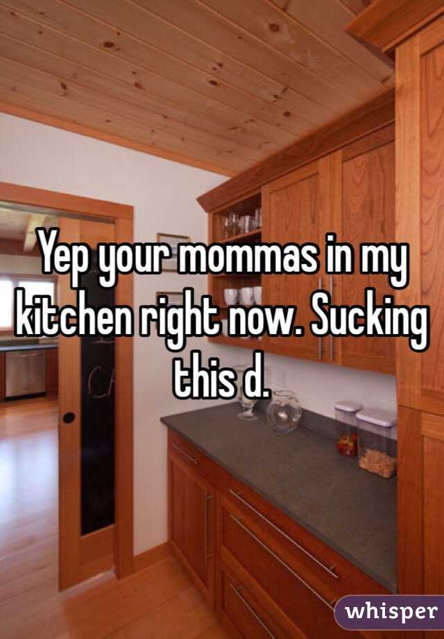 Yep your mommas in my kitchen right now. Sucking this d.