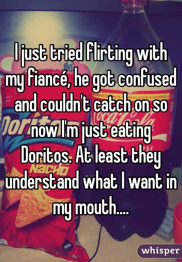 I just tried flirting with my fiancé, he got confused and couldn't catch on so now I'm just eating Doritos. At least they understand what I want in my mouth....