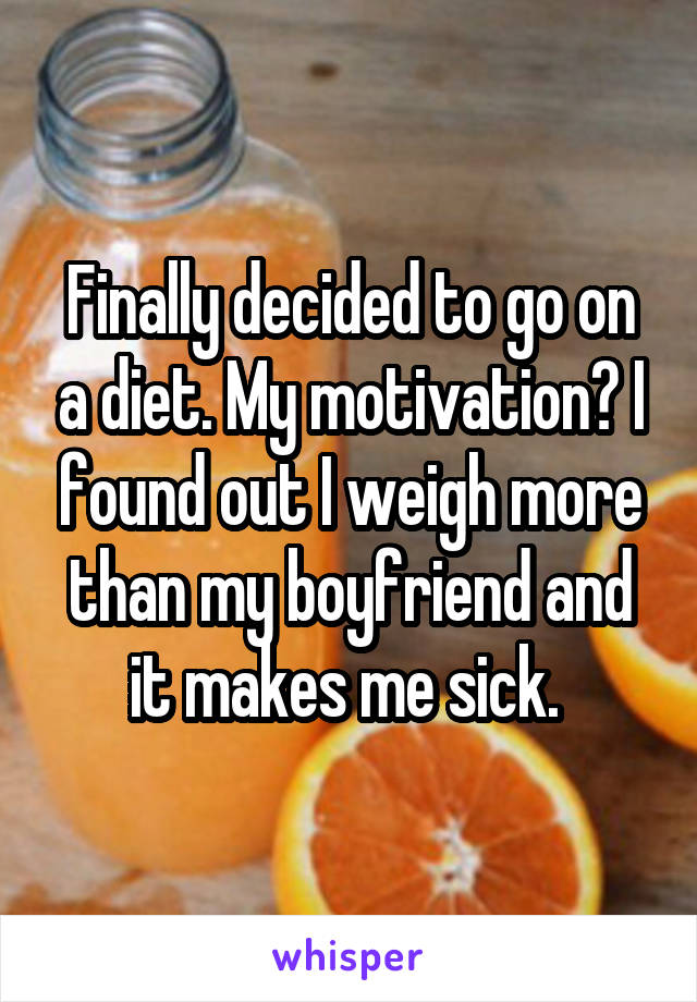 Finally decided to go on a diet. My motivation? I found out I weigh more than my boyfriend and it makes me sick. 